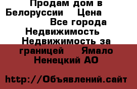 Продам дом в Белоруссии  › Цена ­ 1 300 000 - Все города Недвижимость » Недвижимость за границей   . Ямало-Ненецкий АО